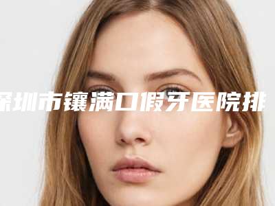 深圳市镶满口假牙医院排名前十强公认推荐(郭鹏口腔上榜你看好谁)