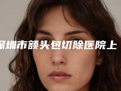 深圳市额头包切除医院上榜名单top10强正规名单(深圳宝丽医疗美容整形门诊部医美5强实力口碑盘点-附价格)