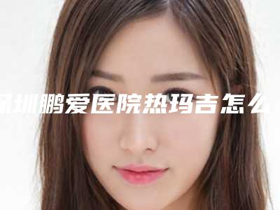 深圳鹏爱医院热玛吉怎么样[深圳鹏爱医院热玛吉怎么样啊]