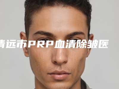 清远市PRP血清除皱医生哪个安全-罗盛康整形医生凭实力三强