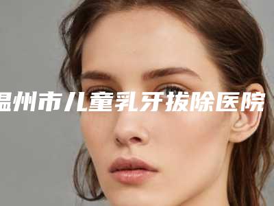 温州市儿童乳牙拔除医院排名前七揭晓（温州市儿童乳牙拔除口腔医院等领衔三甲）