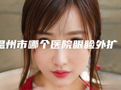 温州市哪个医院眼睑外扩手术好(温州泰顺县王公望医疗美容诊所等实力入选-附价格)