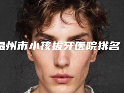 温州市小孩拔牙医院排名分享上榜的都是高人气医院(温州爱牙故事口腔门诊部(新城机构)口碑擅长对比查看)