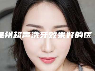 温州超声洗牙效果好的医院名单公布,温州艺美整形医疗规模、技术水平、口碑点评