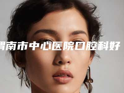 渭南市中心医院口腔科好不好-价目表热门修订版本