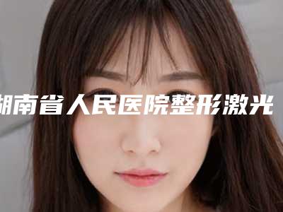 湖南省人民医院整形激光美容外科与浏阳市人民医院烧伤整形科哪家好一目了然