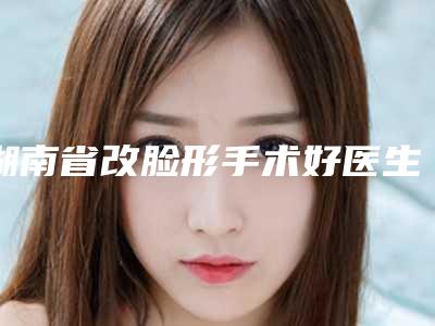 湖南省改脸形手术好医生(周滨医生实力领衔榜首)