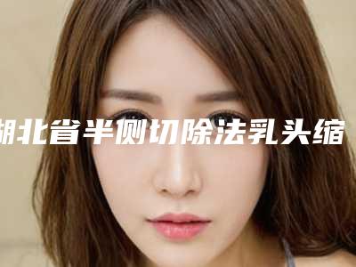 湖北省半侧切除法乳头缩小医生在榜清单前十佳权威名单更新-戈春城医生专业实力优异