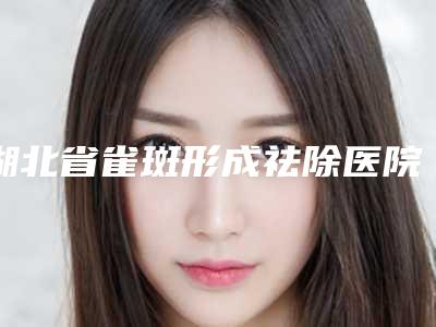 湖北省雀斑形成祛除医院上榜名单前十网友力挺-湖北省雀斑形成祛除整形医院