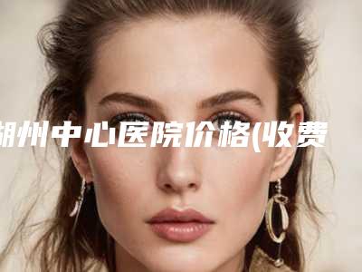 湖州中心医院价格(收费标准)名单-擅长项目整容鼻尖术等