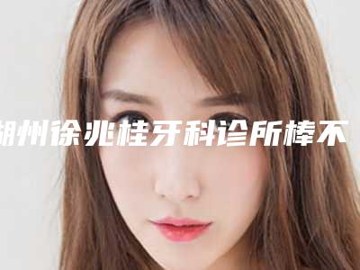 湖州徐兆桂牙科诊所棒不棒-推荐夏光雄医生,徐强医生,侯静医生