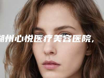 湖州心悦医疗美容医院,林华医疗美容诊所哪家便宜又好