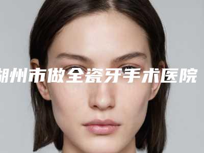 湖州市做全瓷牙手术医院排名前十看齐-湖州刘氏牙科诊所实力确实靠谱