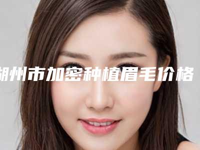 湖州市加密种植眉毛价格(价目)正规吗表2025-近8个月均价为7775元
