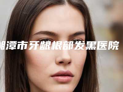 湘潭市牙龈根部发黑医院在榜名单综合实力top10强专家推荐(湘潭雅康口腔门诊部盘点实力专家)