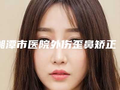 湘潭市医院外伤歪鼻矫正多少钱(湘潭雨湖美颜医疗美容门诊部专业有保障~)