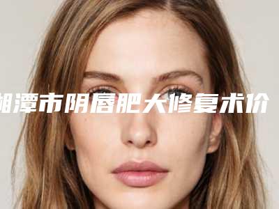 湘潭市阴唇肥大修复术价格(收费标准)全新介绍-湘潭市阴唇肥大修复术目前费用是多少钱