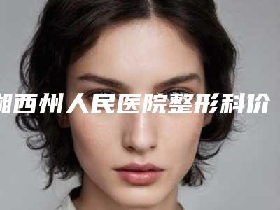 湘西州人民医院整形科价格表2025含医院概况-湘西土家族苗族自治州整形医院