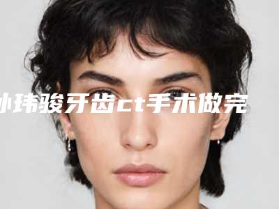 孙玮骏牙齿ct手术做完以后作用能保持多久