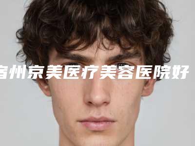 宿州京美医疗美容医院好吗-推荐赵克俭医生,年京京医生