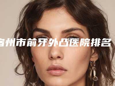 宿州市前牙外凸医院排名榜top10强标准发布(宿州张磊口腔专科门诊口腔价格超实惠)