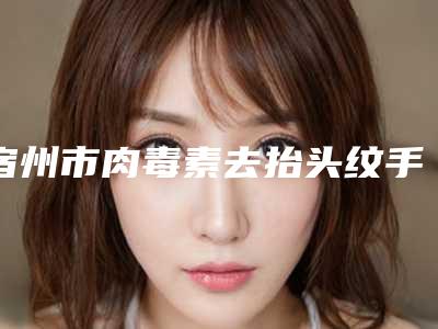 宿州市肉毒素去抬头纹手术新春价格表曝光-宿州市肉毒素去抬头纹手术价格行情