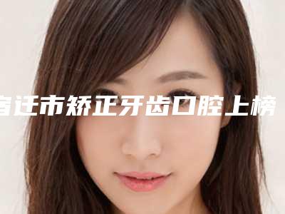 宿迁市矫正牙齿口腔上榜清单专业之选-宿迁市矫正牙齿口腔口腔医生