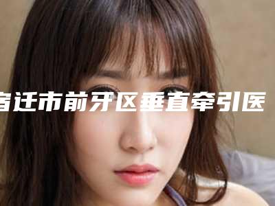 宿迁市前牙区垂直牵引医院上榜清单前10强榜崭新亮相(宿迁博尔口腔诊所注重正规和技术)