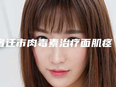 宿迁市肉毒素治疗面肌痉挛全新价格表(8月-3月均价为：4231元)