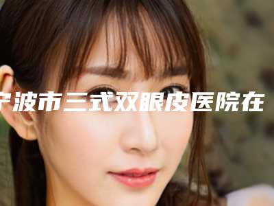 宁波市三式双眼皮医院在榜清单前十强口碑榜发布-宁波尚丽整形外科门诊部看介绍网评不错