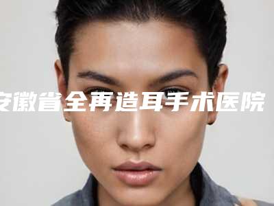 安徽省全再造耳手术医院口碑排名前十名名单速看(安徽美橙医疗美容室备受好评)