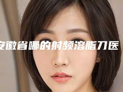 安徽省哪的射频溶脂刀医院好(亳州康美医疗美容实力技术过硬推荐)