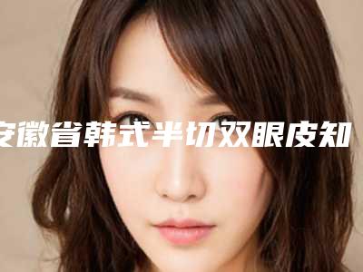 安徽省韩式半切双眼皮知名医生(任晶晶医生专家为您保驾护航)