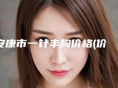 安康市一针丰胸价格(价目)表正规官方2025-安康市一针丰胸大概费用需要多少
