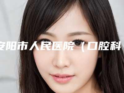 安阳市人民医院（口腔科）好不好-价格(收费标准)曝光_全新展示