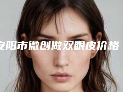 安阳市微创做双眼皮价格收费表2025新版展示-安阳市微创做双眼皮手术到底需要多少钱