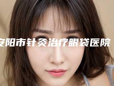 安阳市针灸治疗眼袋医院上榜清单口碑推荐真心建议仙女们速速收藏(安阳皇城医疗美容诊所全城风靡深入了解)