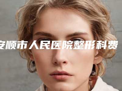 安顺市人民医院整形科费用表明细2025版新一览附做近视眼激光术案例