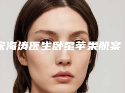 宋海涛医生卧蚕苹果肌案例-价格表(费用)项目曝光