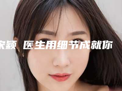 宋颖劼医生用细节成就你的美-湖州中心医院医疗美容科