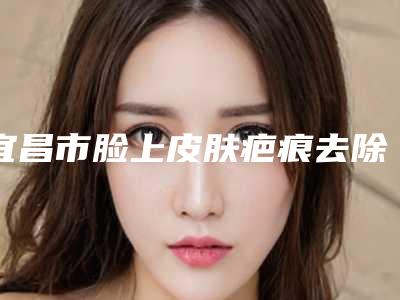 宜昌市脸上皮肤疤痕去除价格(价目)表全新出炉,速览(宜昌市脸上皮肤疤痕去除美容价格如何)