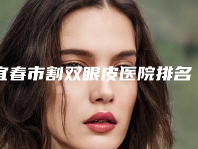 宜春市割双眼皮医院排名top10强都很厉害(宜春市割双眼皮整形医院)