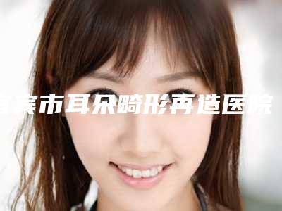 宜宾市耳朵畸形再造医院排行top10快速盘点-宜宾思羽医学美容诊所选择不亏