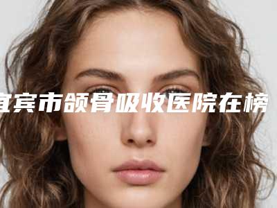 宜宾市颌骨吸收医院在榜名单前十位私立医美权威发布(宜宾市颌骨吸收口腔医院性价比高)