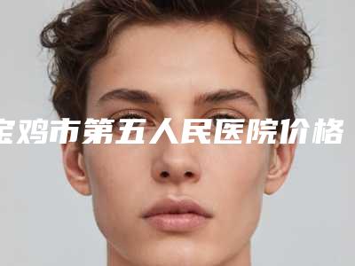宝鸡市第五人民医院价格(费用)清单详情一览附激光手术疤痕修复案例