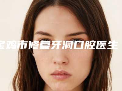 宝鸡市修复牙洞口腔医生上榜清单大咖合集-宝鸡市修复牙洞医生明星常去这几个