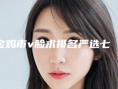 宝鸡市v脸术排名严选七个实力口碑均在线正规医生-宝鸡市v脸术价格及具体方法