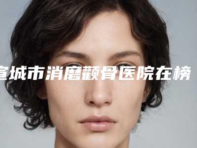 宣城市消磨颧骨医院在榜清单哪家性价比高（宣城市消磨颧骨整形医院）