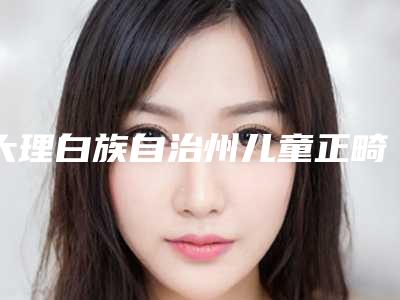 大理白族自治州儿童正畸价格(收费标准)2025及专家一览-大理白族自治州儿童正畸价格
