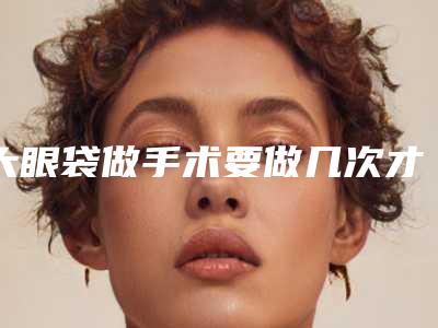 大眼袋做手术要做几次才能有效果